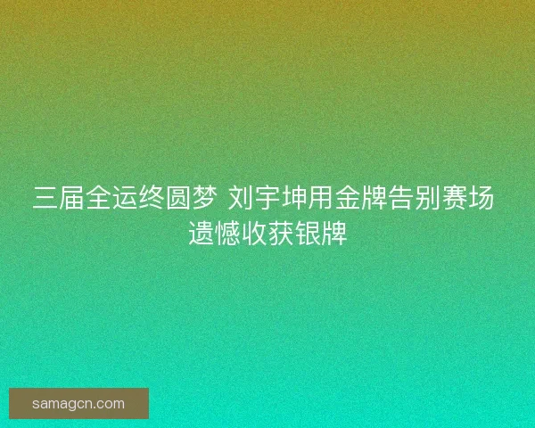 三届全运终圆梦 刘宇坤用金牌告别赛场 遗憾收获银牌