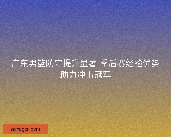 广东男篮防守提升显著 季后赛经验优势助力冲击冠军