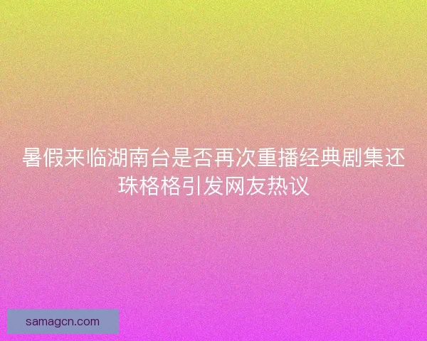暑假来临湖南台是否再次重播经典剧集还珠格格引发网友热议