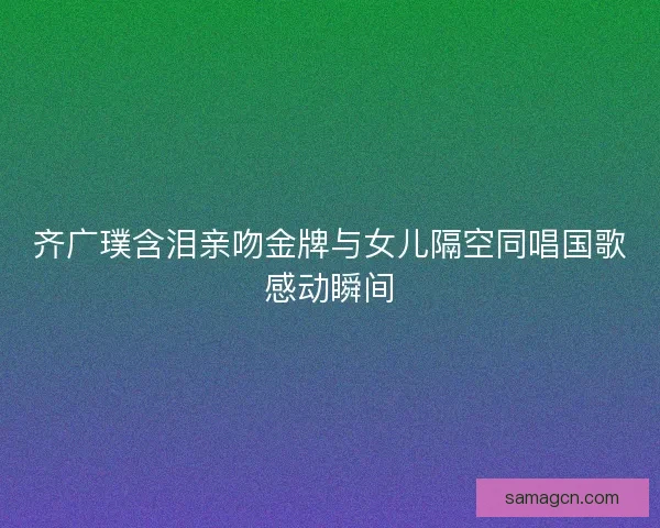 齐广璞含泪亲吻金牌与女儿隔空同唱国歌感动瞬间