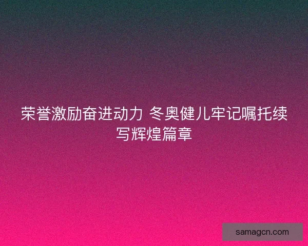 荣誉激励奋进动力 冬奥健儿牢记嘱托续写辉煌篇章