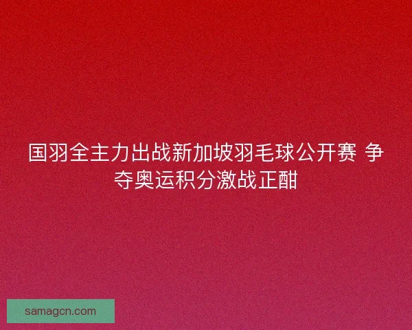国羽全主力出战新加坡羽毛球公开赛 争夺奥运积分激战正酣