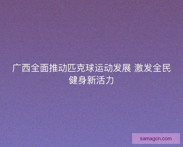 广西全面推动匹克球运动发展 激发全民健身新活力